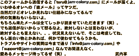 ���̃t�H�[�����瑗�M����Ɓutoru@jam-colony.com�v�Ƀ��[�����͂���B				  ������I���ւ́u�����[���v���ă��c���B				  ���R�����ǃI����������Ȃ��d�g�݂ɂȂ��Ă��ŉ��̋C���˂�����Ȃ���B				  ������񗈂����[���͑S�Ă�������ǂ܂��Ă��������܂��i�΁j�B				  �ł��ԐM���Ȃ�������ē{��Ȃ�B ��΂��Ȃ��Ƃ͌���Ȃ����A��΂���Ƃ������Ȃ��B�B�B 				  �󋵌����Ȃ���ŁA�����͍l�����ĂˁB�����ʔ������Ƃ�����΁A�����Ŏg�킹�Ă��炤�����B				  �g���u����T�C�g�̎���͍��܂Œʂ�uinfo@jam-colony.com�v�� �usupport@jam-colony.com�v�Ȃ�ł��ԈႦ�Ȃ��B				  �����郁�b�Z�[�W�҂��Ă邺�i�΁j�B 				  				  ������
